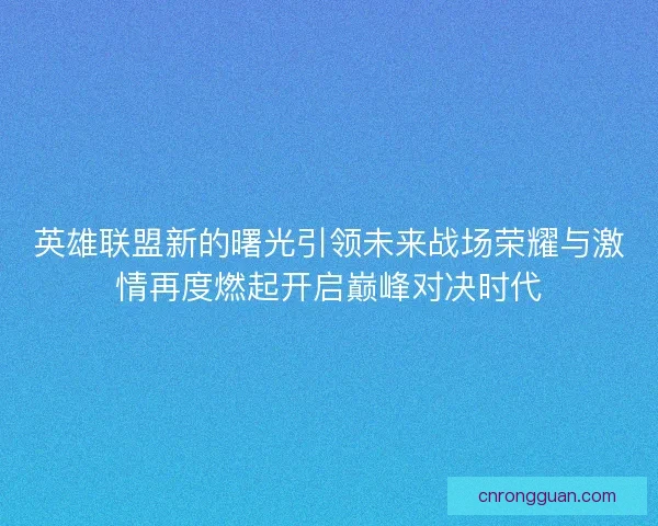 英雄联盟新的曙光引领未来战场荣耀与激情再度燃起开启巅峰对决时代