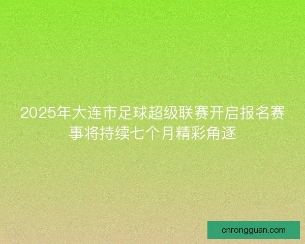 2025年大连市足球超级联赛开启报名赛事将持续七个月精彩角逐