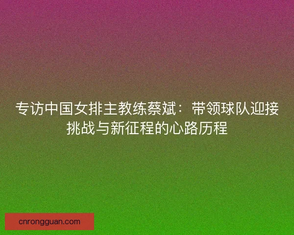 专访中国女排主教练蔡斌：带领球队迎接挑战与新征程的心路历程