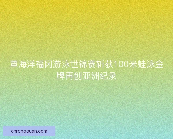 覃海洋福冈游泳世锦赛斩获100米蛙泳金牌再创亚洲纪录
