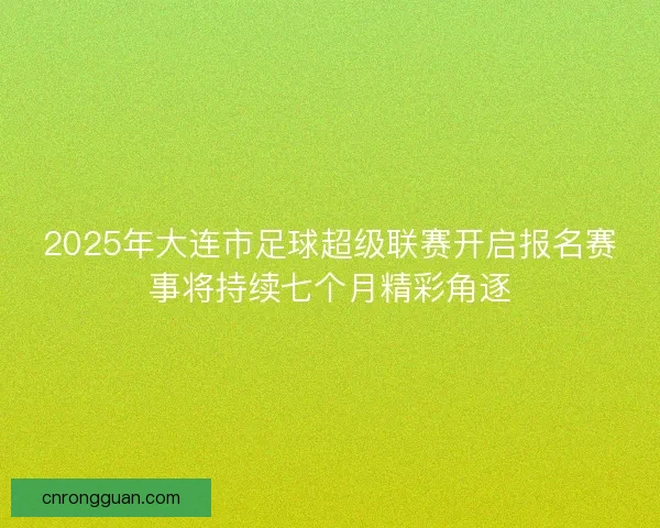 2025年大连市足球超级联赛开启报名赛事将持续七个月精彩角逐